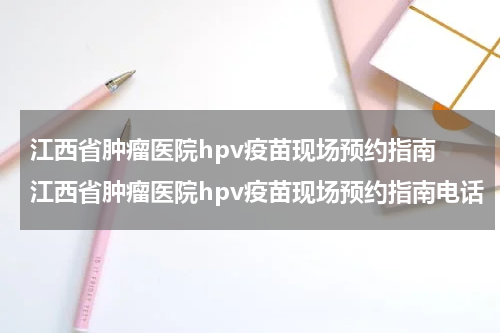 江西省肿瘤医院hpv疫苗现场预约指南 江西省肿瘤医院hpv疫苗现场预约指南电话
