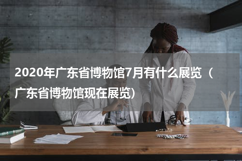 2020年广东省博物馆7月有什么展览（广东省博物馆现在展览）