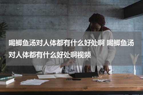 喝鲫鱼汤对人体都有什么好处啊 喝鲫鱼汤对人体都有什么好处啊视频