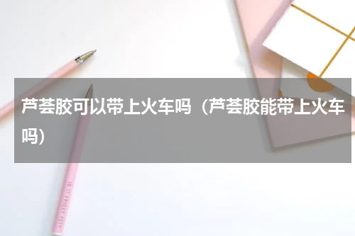 芦荟胶可以带上火车吗（芦荟胶能带上火车吗）