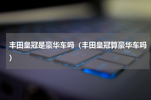 丰田皇冠是豪华车吗（丰田皇冠算豪华车吗）