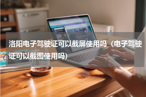 洛阳电子驾驶证可以截屏使用吗（电子驾驶证可以截图使用吗）