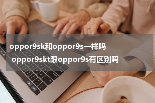 oppor9sk和oppor9s一样吗 oppor9skt跟oppor9s有区别吗