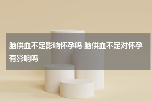 脑供血不足影响怀孕吗 脑供血不足对怀孕有影响吗