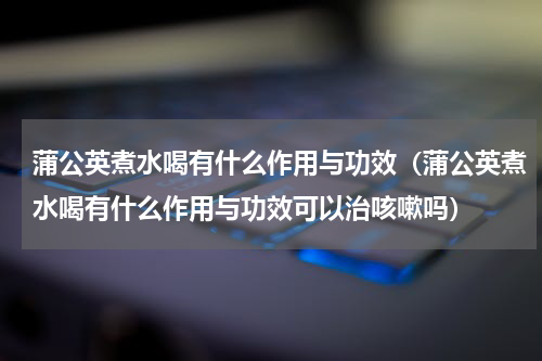 蒲公英煮水喝有什么作用与功效（蒲公英煮水喝有什么作用与功效可以治咳嗽吗）
