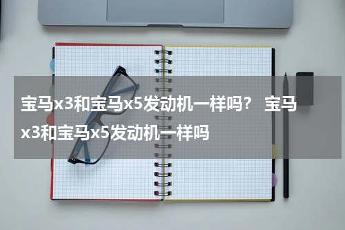 宝马x3和宝马x5发动机一样吗？ 宝马x3和宝马x5发动机一样吗