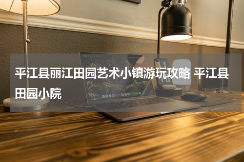 平江县丽江田园艺术小镇游玩攻略 平江县田园小院