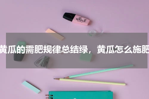 黄瓜的需肥规律总结绿，黄瓜怎么施肥