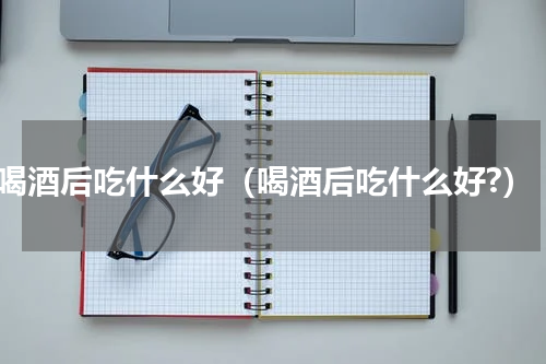 喝酒后吃什么好（喝酒后吃什么好?）