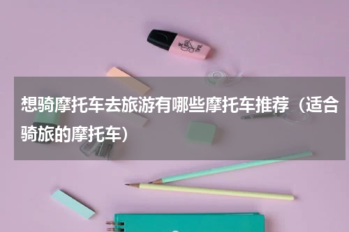想骑摩托车去旅游有哪些摩托车推荐（适合骑旅的摩托车）