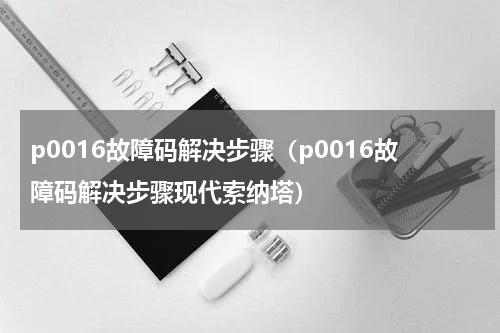 p0016故障码解决步骤（p0016故障码解决步骤现代索纳塔）