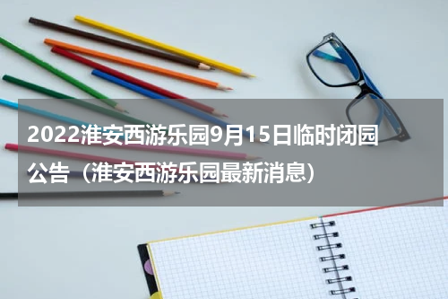 2022淮安西游乐园9月15日临时闭园公告（淮安西游乐园最新消息）