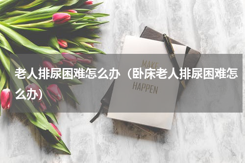 老人排尿困难怎么办（卧床老人排尿困难怎么办）