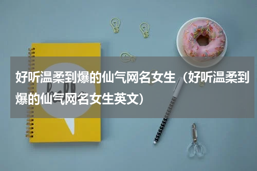 好听温柔到爆的仙气网名女生（好听温柔到爆的仙气网名女生英文）