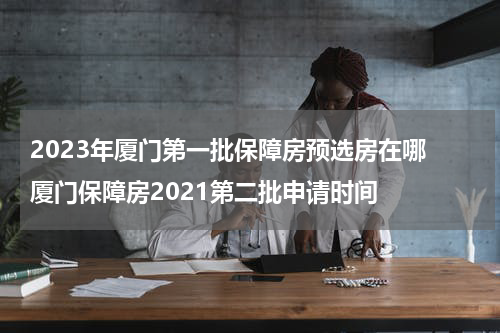 2023年厦门第一批保障房预选房在哪 厦门保障房2021第二批申请时间