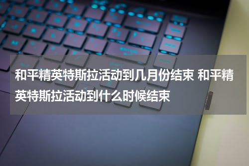和平精英特斯拉活动到几月份结束 和平精英特斯拉活动到什么时候结束