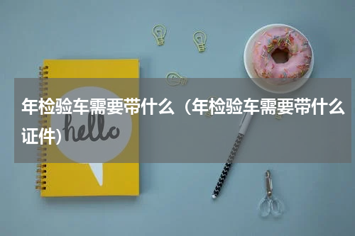 年检验车需要带什么（年检验车需要带什么证件）