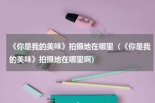 《你是我的美味》拍摄地在哪里（《你是我的美味》拍摄地在哪里啊）
