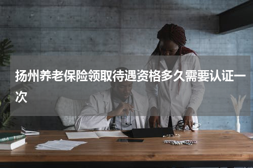 扬州养老保险领取待遇资格多久需要认证一次
