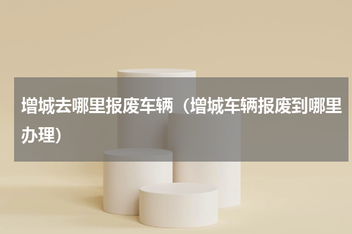 增城去哪里报废车辆（增城车辆报废到哪里办理）