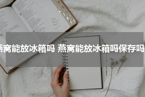 燕窝能放冰箱吗 燕窝能放冰箱吗保存吗