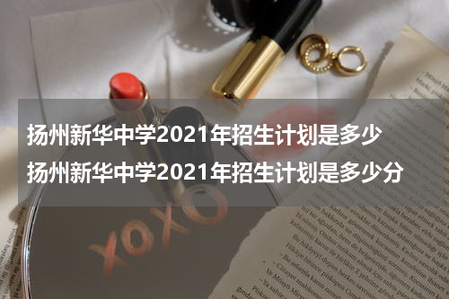 扬州新华中学2021年招生计划是多少 扬州新华中学2021年招生计划是多少分