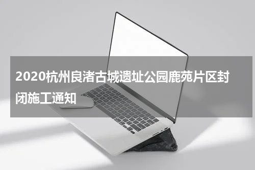 2020杭州良渚古城遗址公园鹿苑片区封闭施工通知