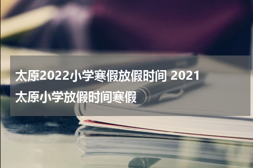 太原2022小学寒假放假时间 2021太原小学放假时间寒假