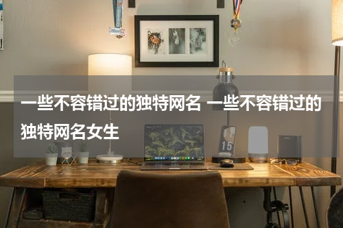 一些不容错过的独特网名 一些不容错过的独特网名女生