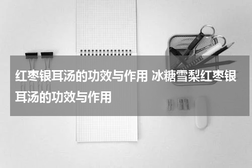 红枣银耳汤的功效与作用 冰糖雪梨红枣银耳汤的功效与作用