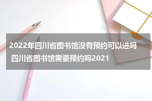 2022年四川省图书馆没有预约可以进吗 四川省图书馆需要预约吗2021