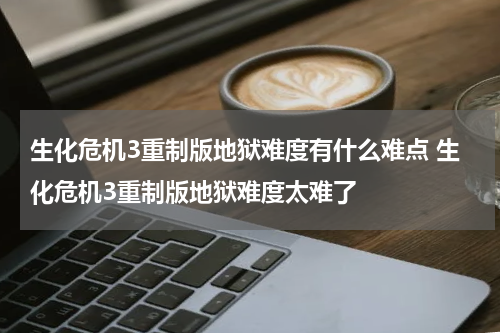 生化危机3重制版地狱难度有什么难点 生化危机3重制版地狱难度太难了