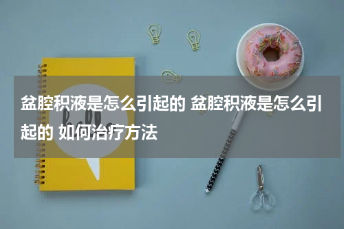 盆腔积液是怎么引起的 盆腔积液是怎么引起的 如何治疗方法