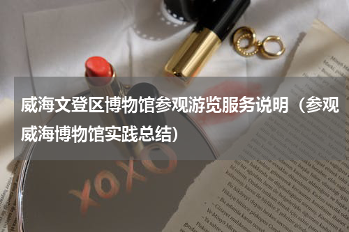 威海文登区博物馆参观游览服务说明（参观威海博物馆实践总结）
