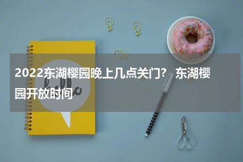 2022东湖樱园晚上几点关门？ 东湖樱园开放时间