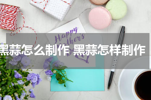 黑蒜怎么制作 黑蒜怎样制作
