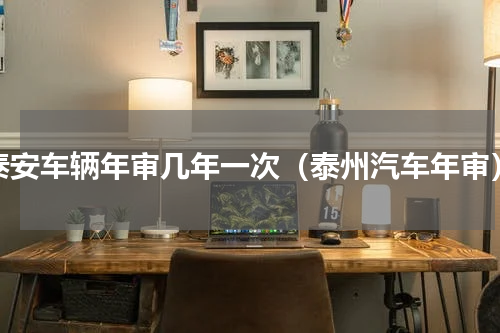 泰安车辆年审几年一次（泰州汽车年审）