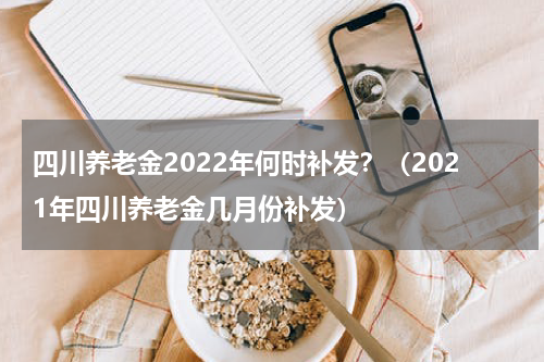 四川养老金2022年何时补发？（2021年四川养老金几月份补发）