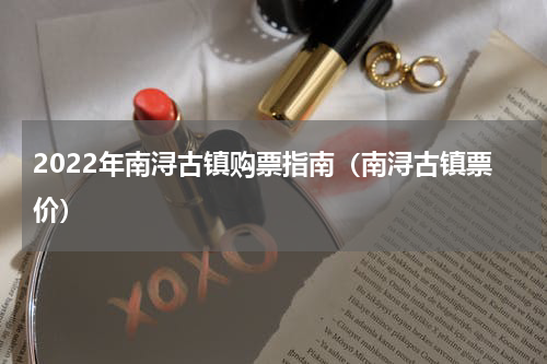 2022年南浔古镇购票指南（南浔古镇票价）