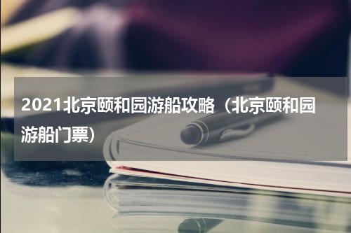2021北京颐和园游船攻略（北京颐和园游船门票）