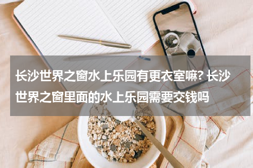 长沙世界之窗水上乐园有更衣室嘛? 长沙世界之窗里面的水上乐园需要交钱吗