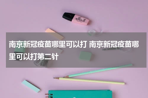 南京新冠疫苗哪里可以打 南京新冠疫苗哪里可以打第二针