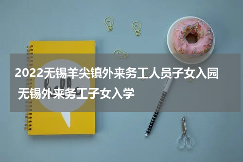 2022无锡羊尖镇外来务工人员子女入园 无锡外来务工子女入学