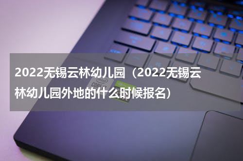 2022无锡云林幼儿园（2022无锡云林幼儿园外地的什么时候报名）