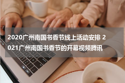 2020广州南国书香节线上活动安排 2021广州南国书香节的开幕视频腾讯
