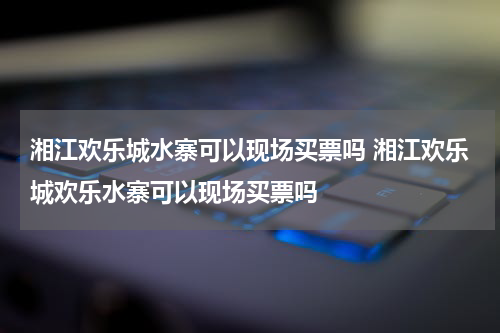 湘江欢乐城水寨可以现场买票吗 湘江欢乐城欢乐水寨可以现场买票吗