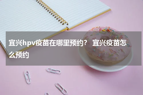 宜兴hpv疫苗在哪里预约？ 宜兴疫苗怎么预约