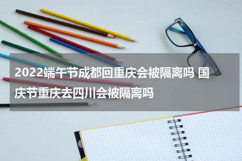 2022端午节成都回重庆会被隔离吗 国庆节重庆去四川会被隔离吗
