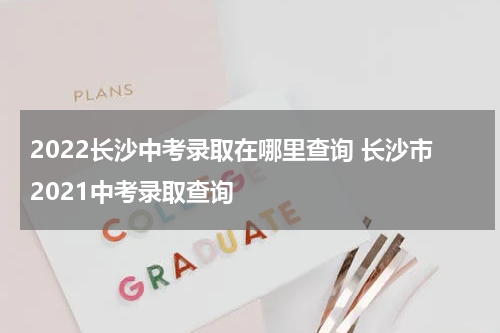 2022长沙中考录取在哪里查询 长沙市2021中考录取查询