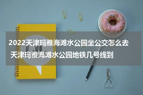 2022天津玛雅海滩水公园坐公交怎么去 天津玛雅海滩水公园地铁几号线到